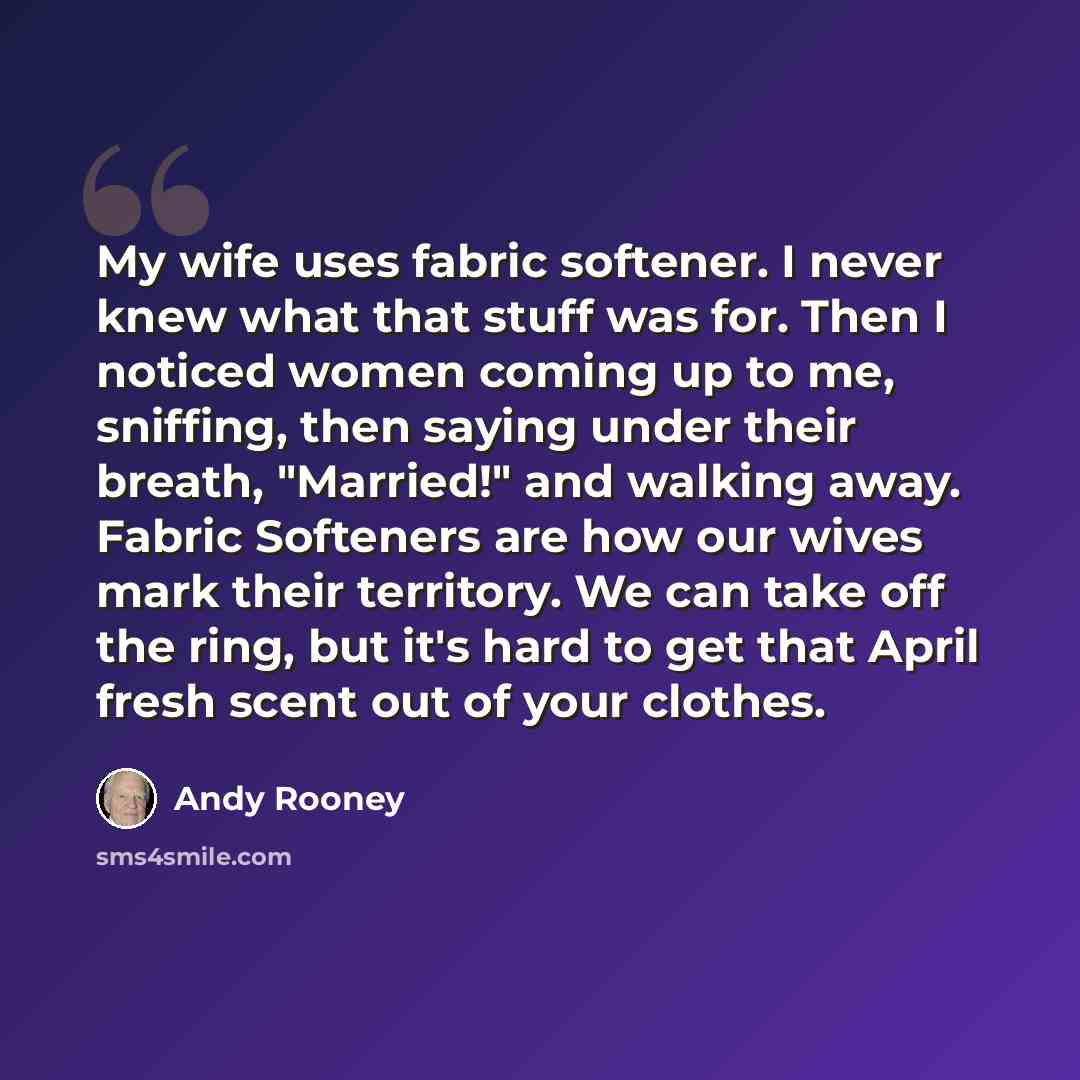 “My wife uses fabric softener. I never knew what that stuff was for. Then I noticed women coming up to me, sniffing, then saying under their breath, "Married!" and walking away. Fabric Softeners are how our wives mark their territory. We can take off the ring, but it's hard to get that April fresh…” quote by Andy Rooney