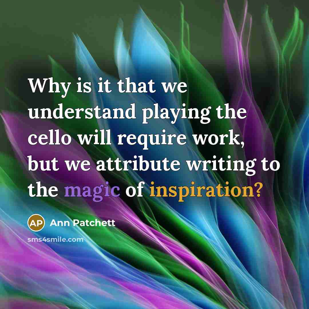 “Why is it that we understand playing the cello will require work, but we attribute writing to the magic of inspiration?” quote by Ann Patchett