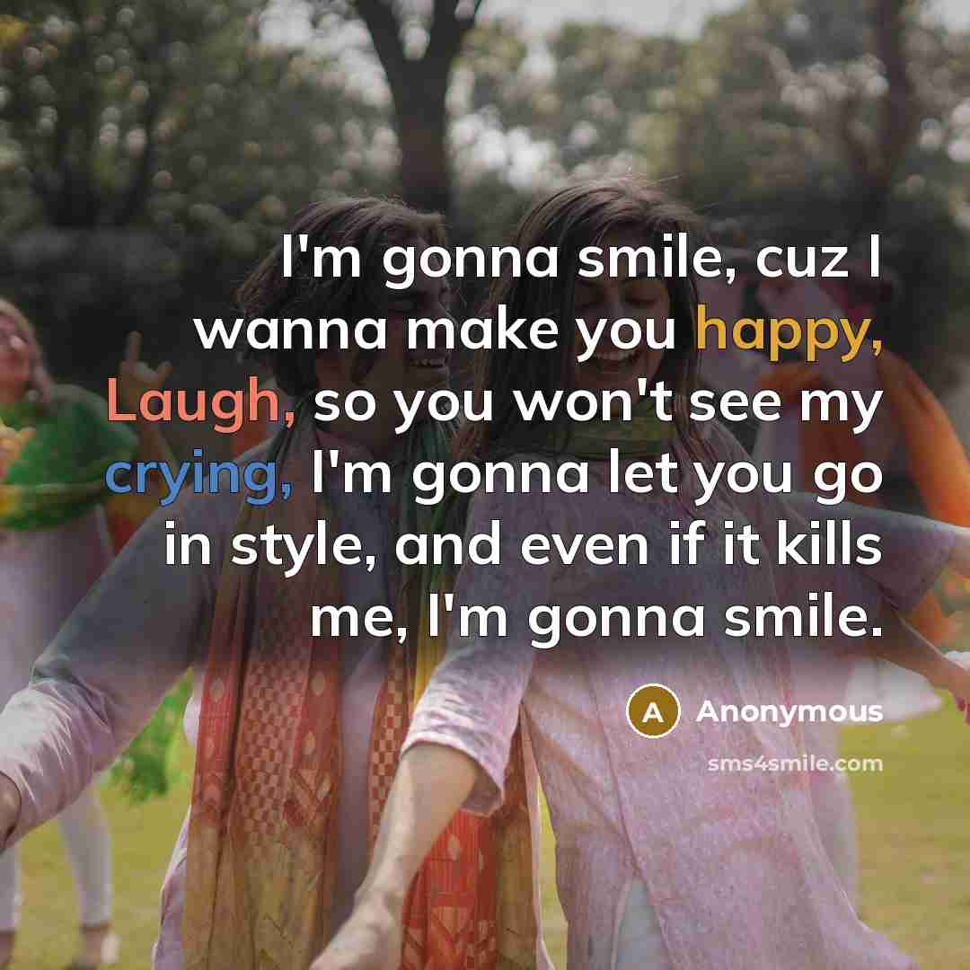 “I'm gonna smile, cuz I wanna make you happy, Laugh, so you won't see my crying, I'm gonna let you go in style, and even if it kills me, I'm gonna smile.” quote by Anonymous