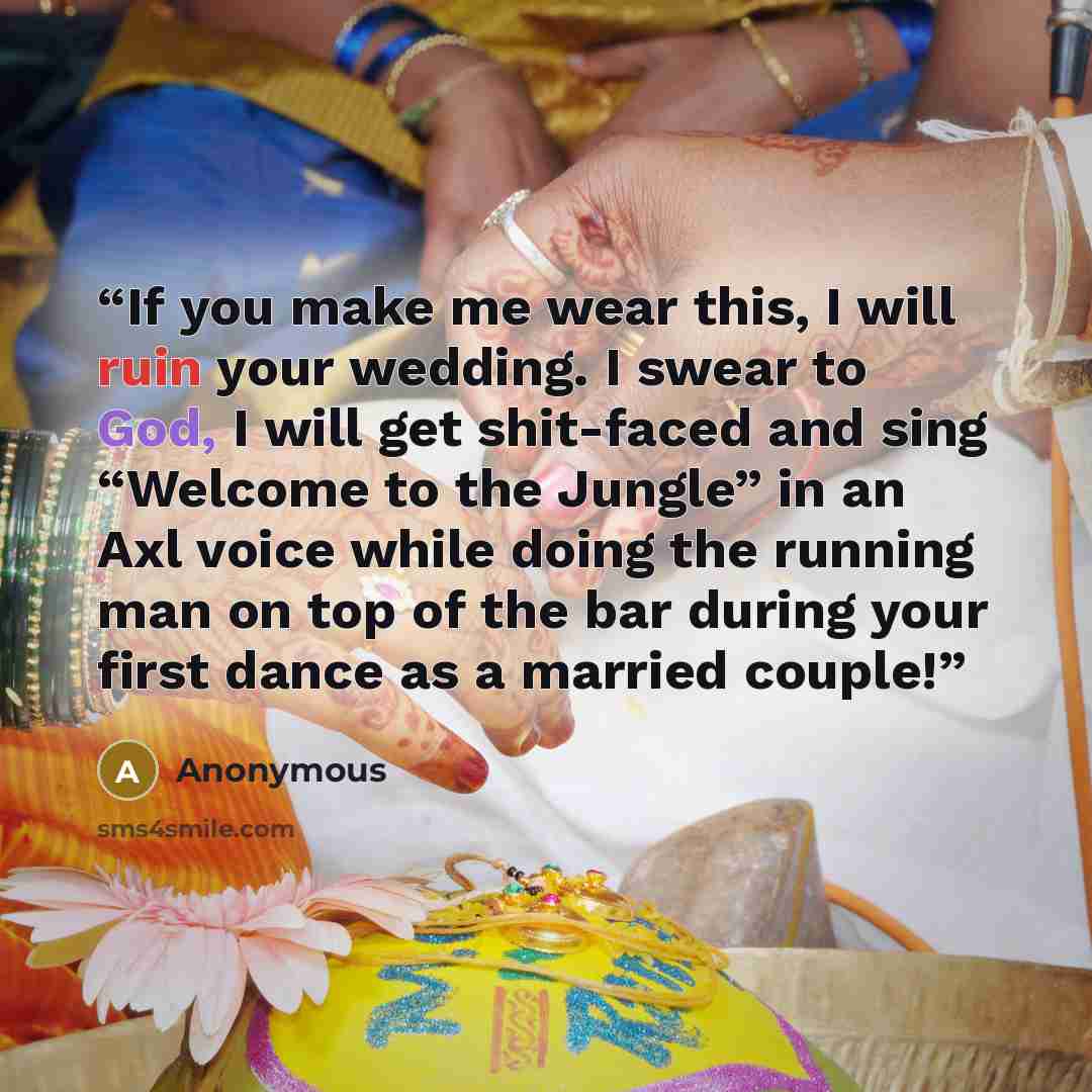 “If you make me wear this, I will ruin your wedding. I swear to God, I will get shit-faced and sing “Welcome to the Jungle” in an Axl voice while doing the running man on top of the bar during your first dance as a married couple!” quote by Anonymous