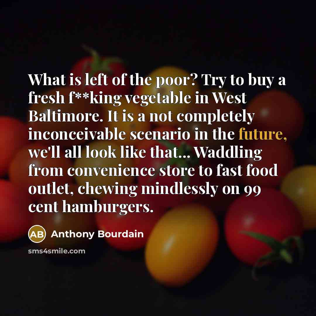 “What is left of the poor? Try to buy a fresh f**king vegetable in West Baltimore. It is a not completely inconceivable scenario in the future, we'll all look like that... Waddling from convenience store to fast food outlet, chewing mindlessly on 99 cent hamburgers.” quote by Anthony Bourdain