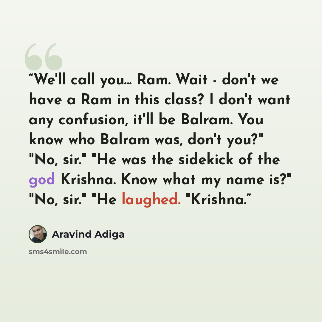 “We'll call you... Ram. Wait - don't we have a Ram in this class? I don't want any confusion, it'll be Balram. You know who Balram was, don't you?" "No, sir." "He was the sidekick of the god Krishna. Know what my name is?" "No, sir." "He laughed. "Krishna.” quote by Aravind Adiga
