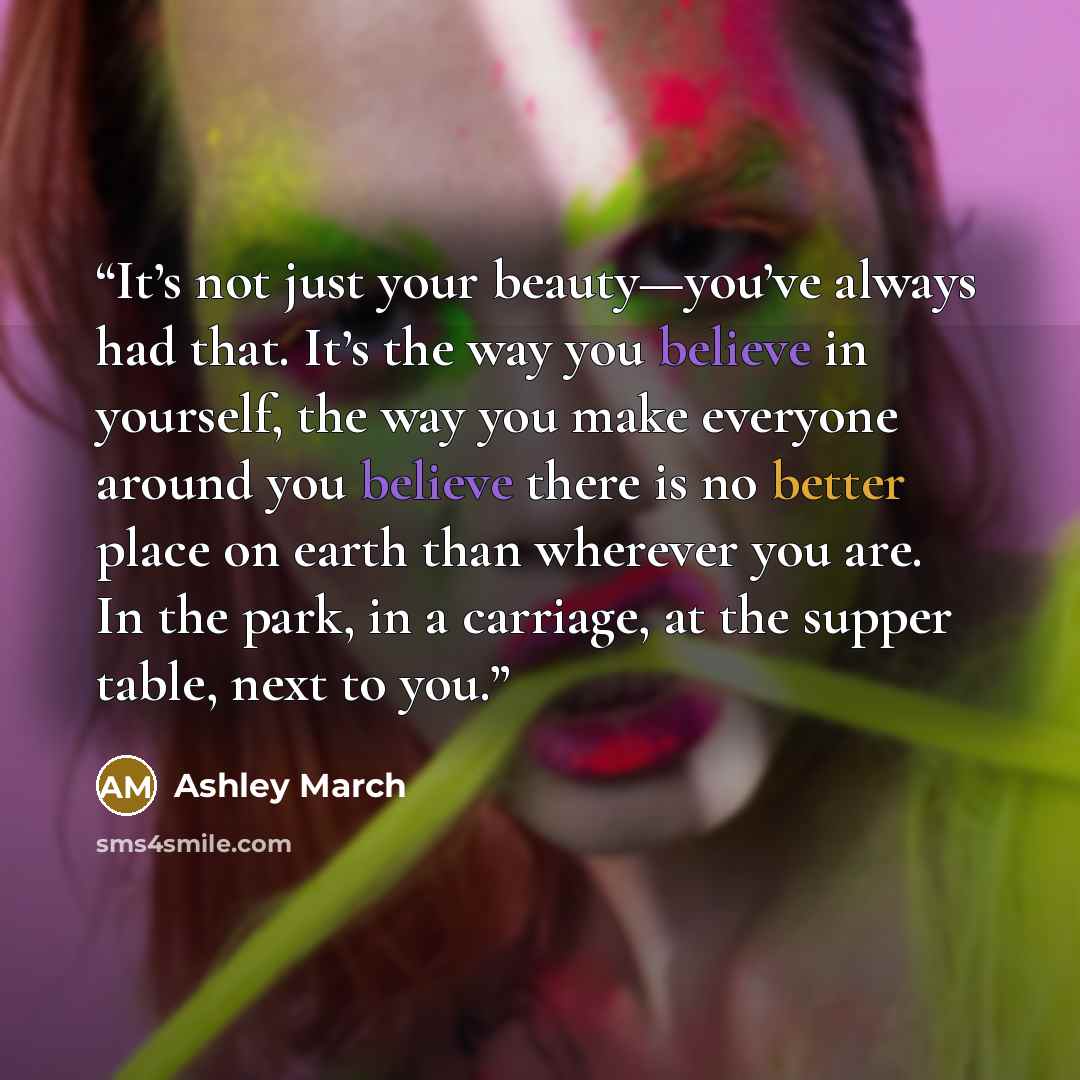 “It’s not just your beauty—you’ve always had that. It’s the way you believe in yourself, the way you make everyone around you believe there is no better place on earth than wherever you are. In the park, in a carriage, at the supper table, next to you.” quote by Ashley March