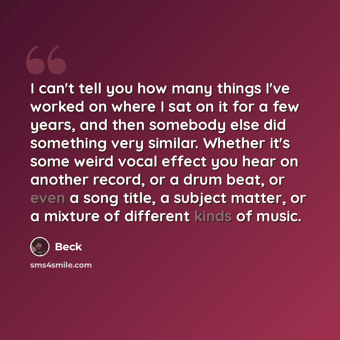 “I can't tell you how many things I've worked on where I sat on it for a few years, and then somebody else did something very similar. Whether it's some weird vocal effect you hear on another record, or a drum beat, or even a song title, a subject matter, or a mixture of different kinds of music.” quote by Beck