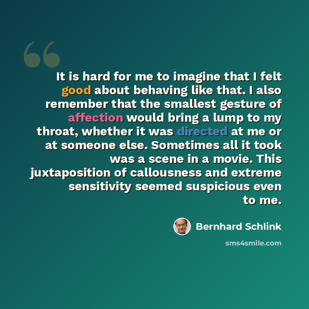 “It is hard for me to imagine that I felt good about behaving like that. I also remember that the smallest gesture of affection would bring a lump to my throat, whether it was directed at me or at someone else. Sometimes all it took was a scene in a movie. This juxtaposition of callousness and…” quote by Bernhard Schlink