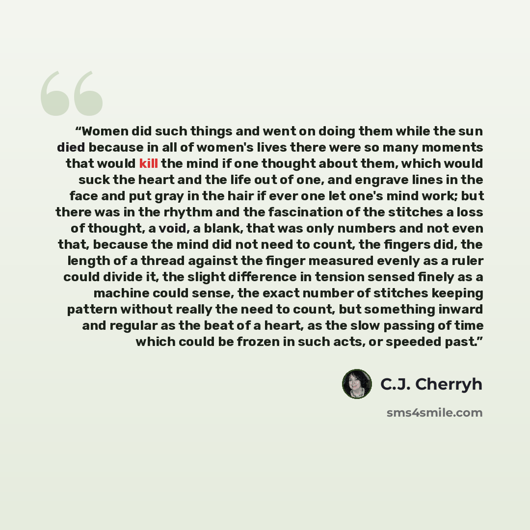 “Women did such things and went on doing them while the sun died because in all of women's lives there were so many moments that would kill the mind if one thought about them, which would suck the heart and the life out of one, and engrave lines in the face and put gray in the hair if ever one let…” quote by C.J. Cherryh