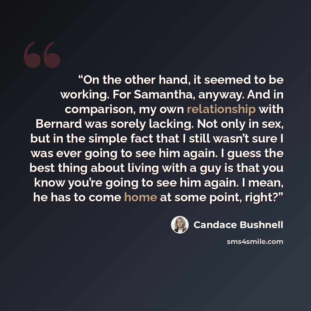“On the other hand, it seemed to be working. For Samantha, anyway. And in comparison, my own relationship with Bernard was sorely lacking. Not only in sex, but in the simple fact that I still wasn’t sure I was ever going to see him again. I guess the best thing about living with a guy is that you…” quote by Candace Bushnell