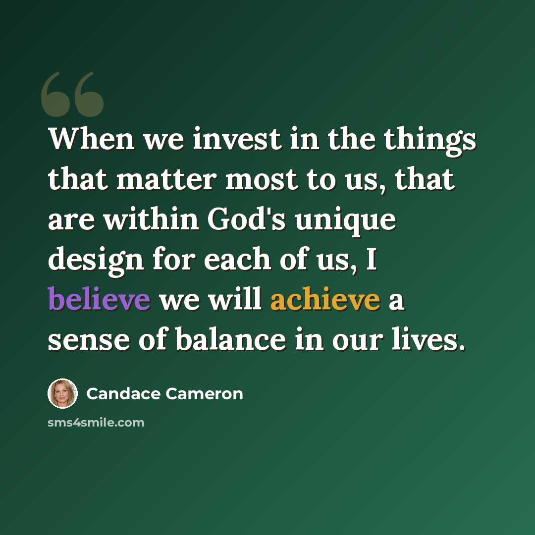 “When we invest in the things that matter most to us, that are within God's unique design for each of us, I believe we will achieve a sense of balance in our lives.” quote by Candace Cameron