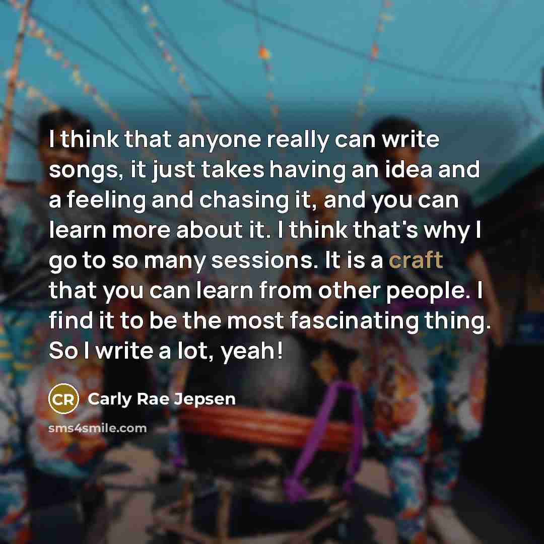 “I think that anyone really can write songs, it just takes having an idea and a feeling and chasing it, and you can learn more about it. I think that's why I go to so many sessions. It is a craft that you can learn from other people. I find it to be the most fascinating thing. So I write a lot, yeah!” quote by Carly Rae Jepsen