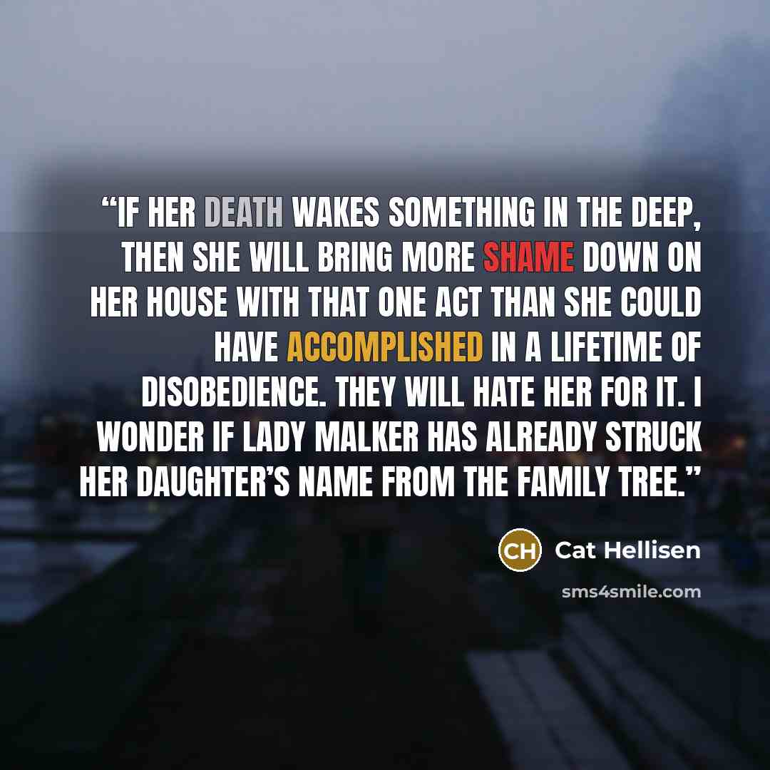 “If her death wakes something in the deep, then she will bring more shame down on her House with that one act than she could have accomplished in a lifetime of disobedience. They will hate her for it. I wonder if Lady Malker has already struck her daughter’s name from the family tree.” quote by Cat Hellisen