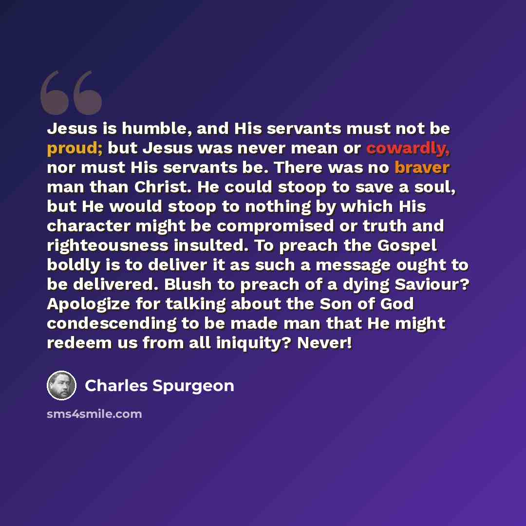 “Jesus is humble, and His servants must not be proud; but Jesus was never mean or cowardly, nor must His servants be. There was no braver man than Christ. He could stoop to save a soul, but He would stoop to nothing by which His character might be compromised or truth and righteousness insulted. To…” quote by Charles Spurgeon