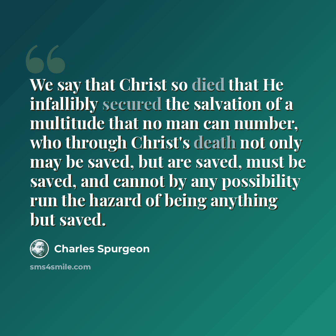 “We say that Christ so died that He infallibly secured the salvation of a multitude that no man can number, who through Christ's death not only may be saved, but are saved, must be saved, and cannot by any possibility run the hazard of being anything but saved.” quote by Charles Spurgeon