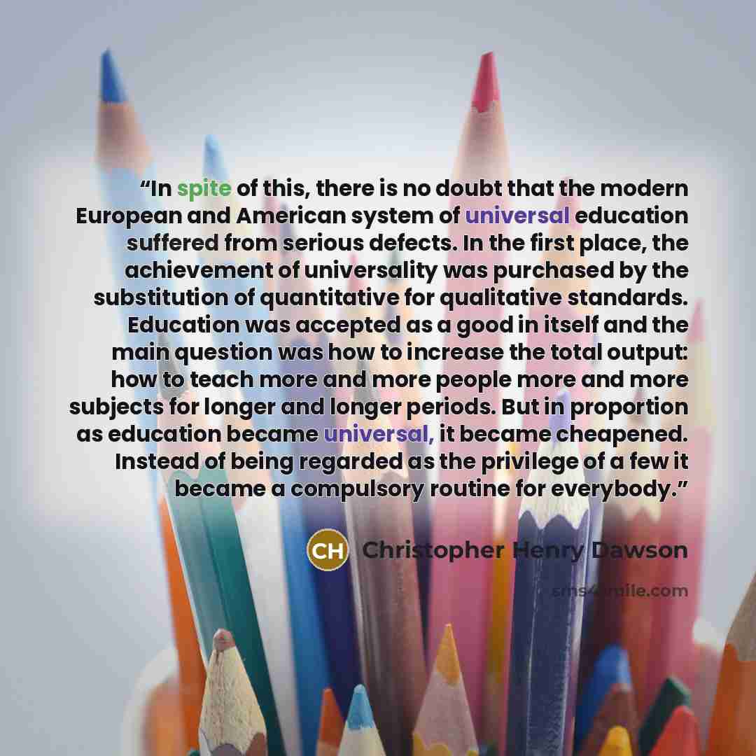 “In spite of this, there is no doubt that the modern European and American system of universal education suffered from serious defects. In the first place, the achievement of universality was purchased by the substitution of quantitative for qualitative standards. Education was accepted as a good…” quote by Christopher Henry Dawson