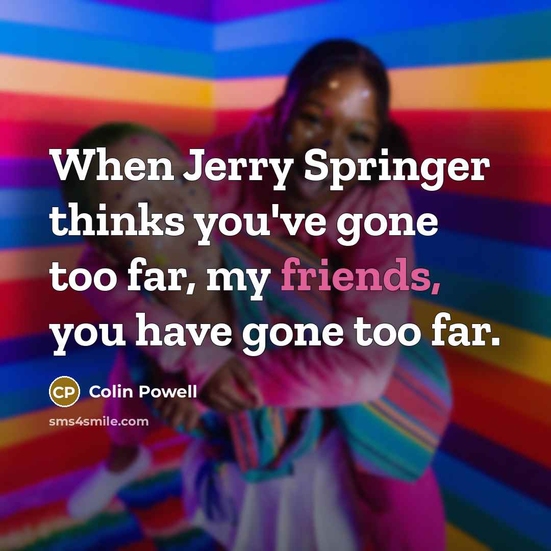 “When Jerry Springer thinks you've gone too far, my friends, you have gone too far.” quote by Colin Powell
