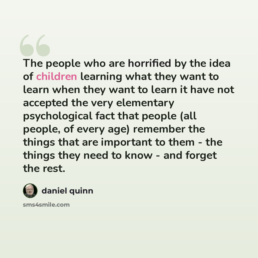 “The people who are horrified by the idea of children learning what they want to learn when they want to learn it have not accepted the very elementary psychological fact that people (all people, of every age) remember the things that are important to them - the things they need to know - and…” quote by Daniel Quinn