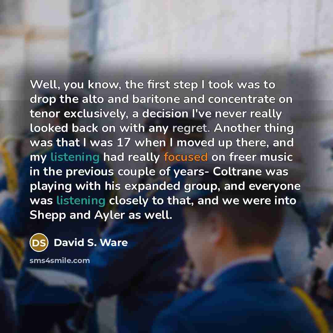 “Well, you know, the first step I took was to drop the alto and baritone and concentrate on tenor exclusively, a decision I've never really looked back on with any regret. Another thing was that I was 17 when I moved up there, and my listening had really focused on freer music in the previous…” quote by David S. Ware