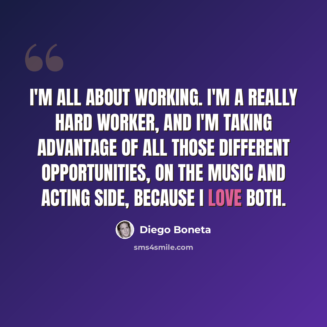“I'm all about working. I'm a really hard worker, and I'm taking advantage of all those different opportunities, on the music and acting side, because I love both.” quote by Diego Boneta