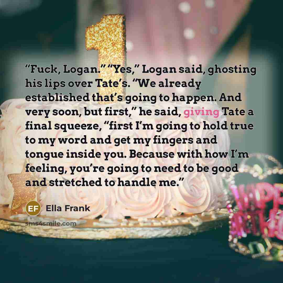 “Fuck, Logan.” “Yes,” Logan said, ghosting his lips over Tate’s. “We already established that’s going to happen. And very soon, but first,” he said, giving Tate a final squeeze, “first I’m going to hold true to my word and get my fingers and tongue inside you. Because with how I’m feeling, you’re…” quote by Ella Frank