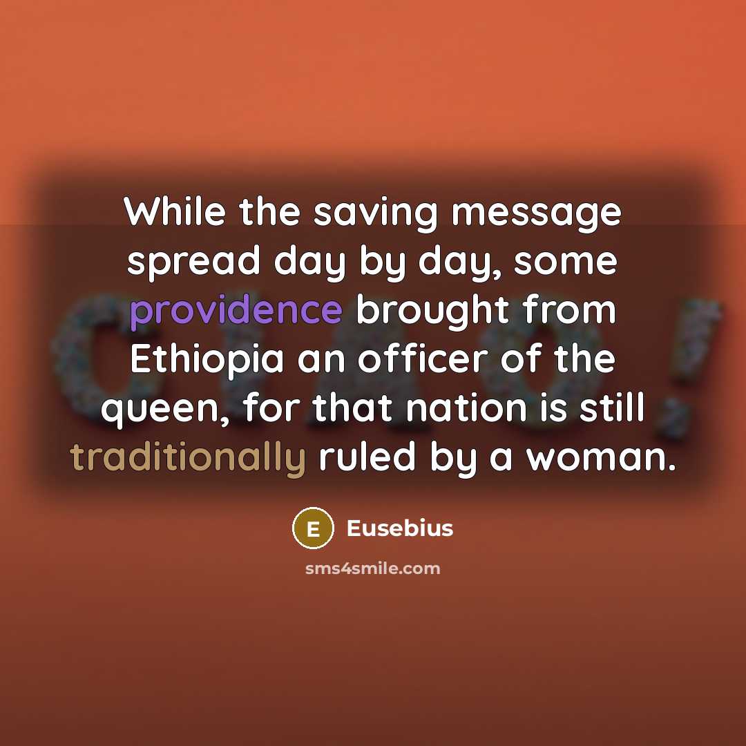 “While the saving message spread day by day, some providence brought from Ethiopia an officer of the queen, for that nation is still traditionally ruled by a woman.” quote by Eusebius