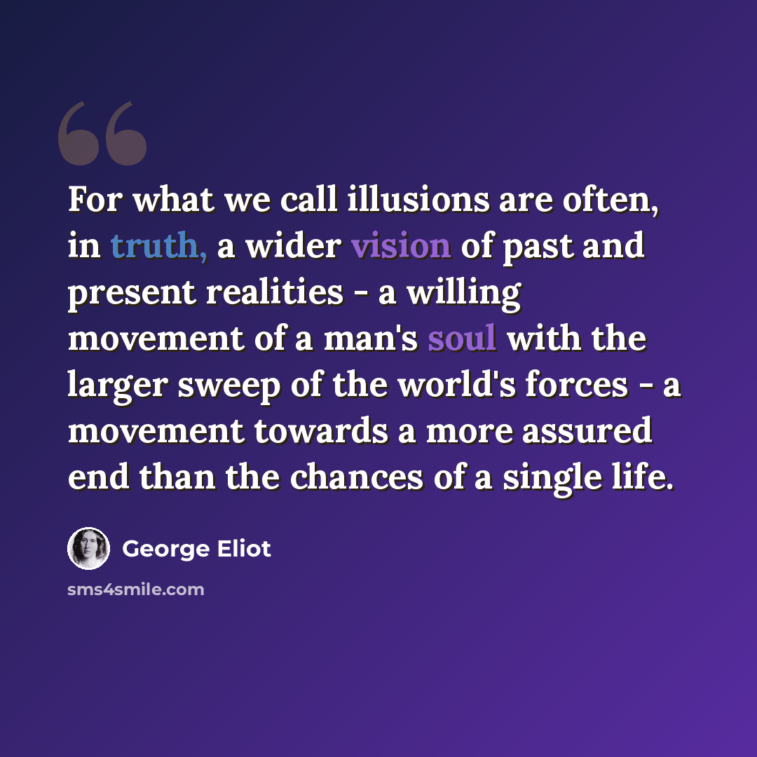“For what we call illusions are often, in truth, a wider vision of past and present realities - a willing movement of a man's soul with the larger sweep of the world's forces - a movement towards a more assured end than the chances of a single life.” quote by George Eliot