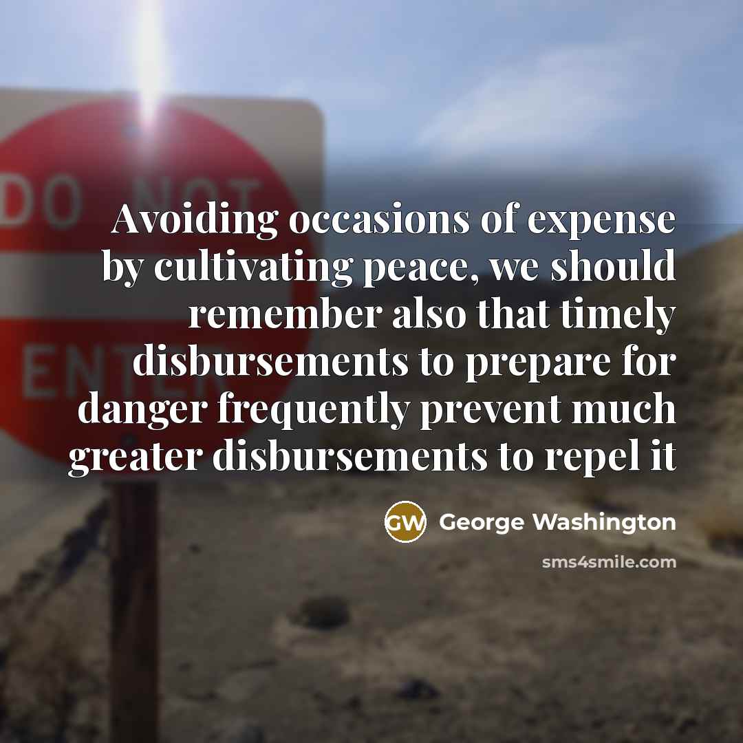 “Avoiding occasions of expense by cultivating peace, we should remember also that timely disbursements to prepare for danger frequently prevent much greater disbursements to repel it” quote by George Washington