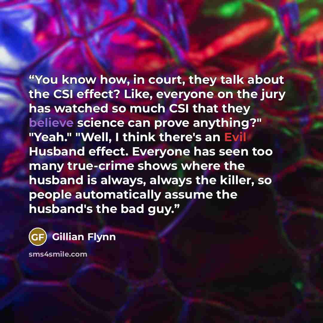 “You know how, in court, they talk about the CSI effect? Like, everyone on the jury has watched so much CSI that they believe science can prove anything?" "Yeah." "Well, I think there's an Evil Husband effect. Everyone has seen too many true-crime shows where the husband is always, always the…” quote by Gillian Flynn