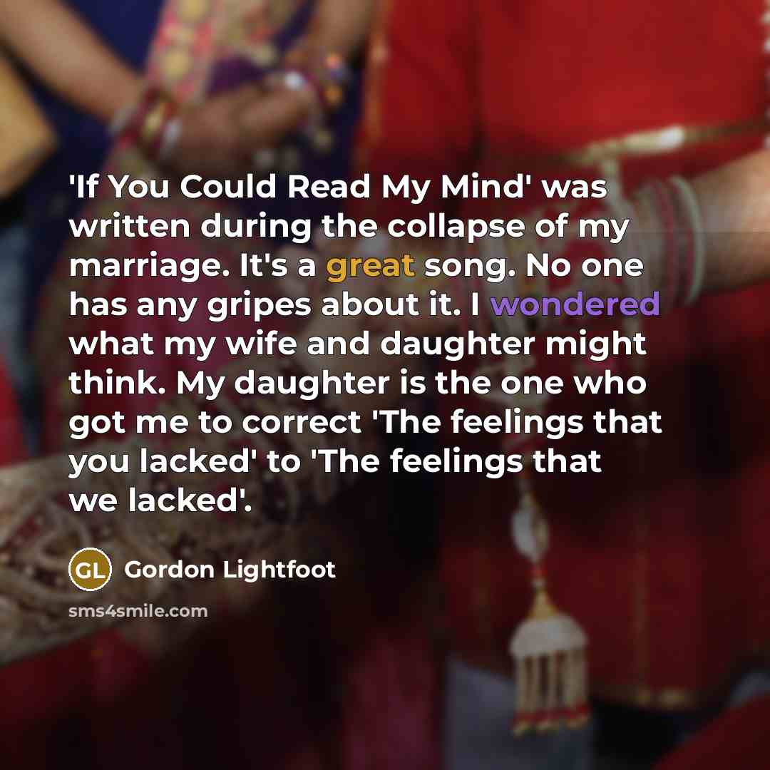 “'If You Could Read My Mind' was written during the collapse of my marriage. It's a great song. No one has any gripes about it. I wondered what my wife and daughter might think. My daughter is the one who got me to correct 'The feelings that you lacked' to 'The feelings that we lacked'.” quote by Gordon Lightfoot