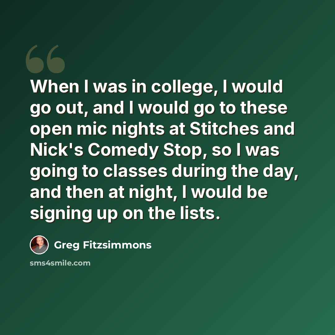 “When I was in college, I would go out, and I would go to these open mic nights at Stitches and Nick's Comedy Stop, so I was going to classes during the day, and then at night, I would be signing up on the lists.” quote by Greg Fitzsimmons