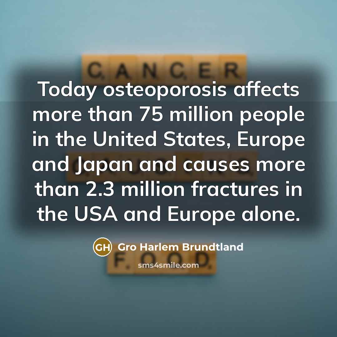 “Today osteoporosis affects more than 75 million people in the United States, Europe and Japan and causes more than 2.3 million fractures in the USA and Europe alone.” quote by Gro Harlem Brundtland