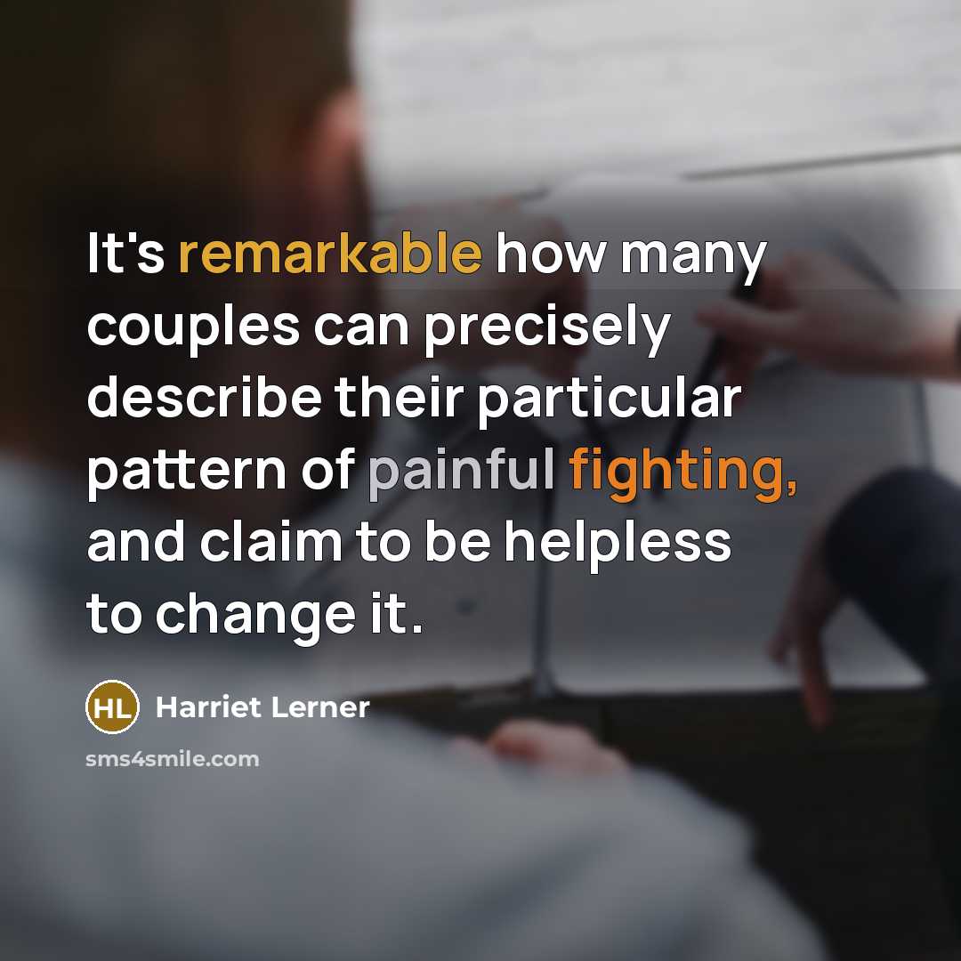“It's remarkable how many couples can precisely describe their particular pattern of painful fighting, and claim to be helpless to change it.” quote by Harriet Lerner