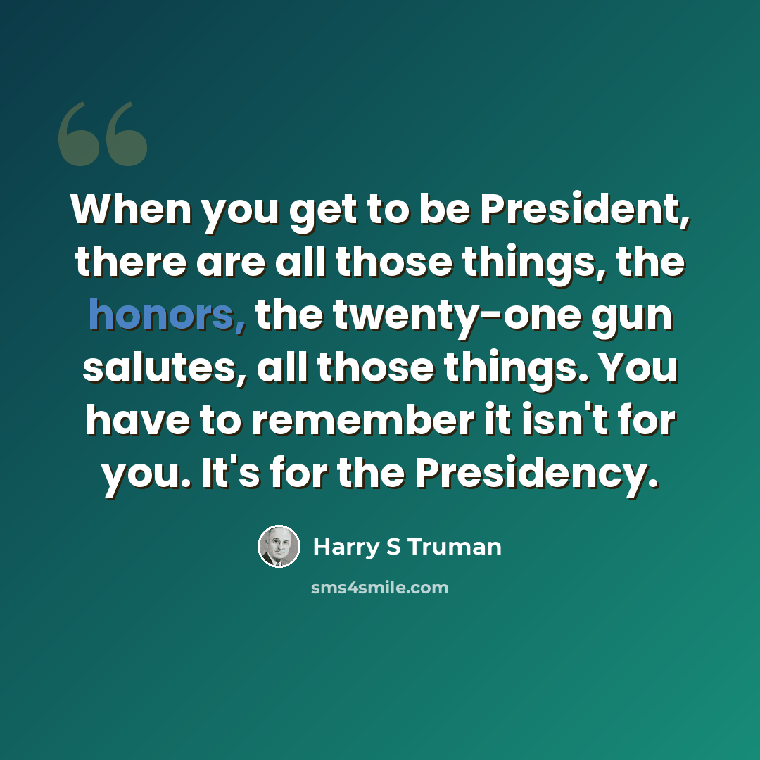 “When you get to be President, there are all those things, the honors, the twenty-one gun salutes, all those things. You have to remember it isn't for you. It's for the Presidency.” quote by Harry S Truman