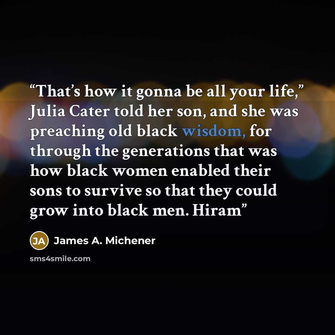 “That’s how it gonna be all your life,” Julia Cater told her son, and she was preaching old black wisdom, for through the generations that was how black women enabled their sons to survive so that they could grow into black men. Hiram” quote by James A. Michener