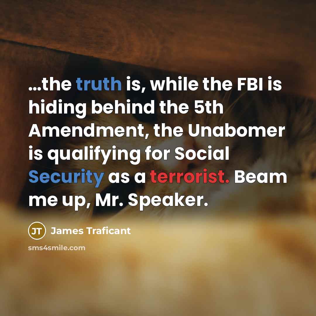 “…the truth is, while the FBI is hiding behind the 5th Amendment, the Unabomer is qualifying for Social Security as a terrorist. Beam me up, Mr. Speaker.” quote by James Traficant