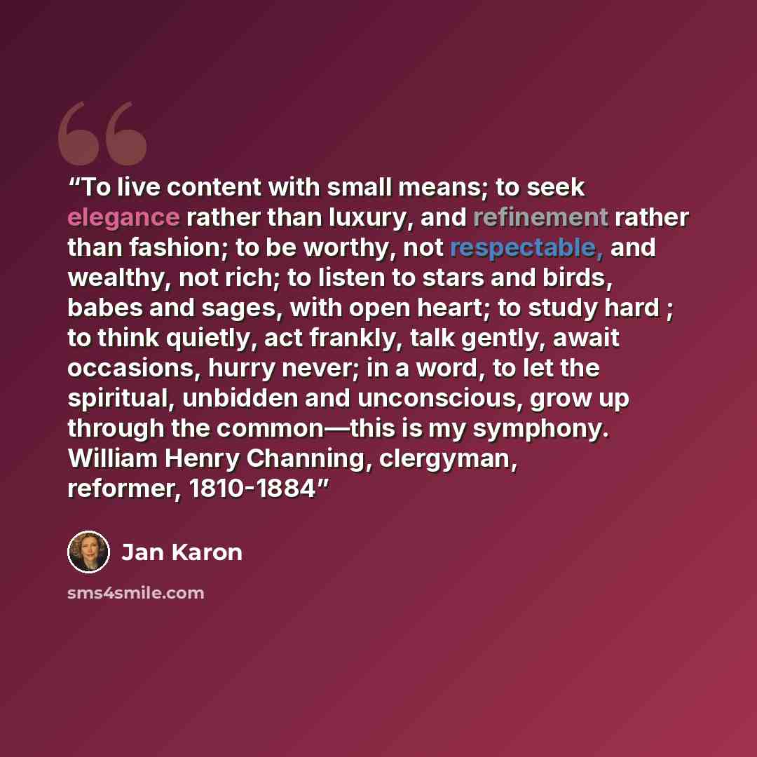 “To live content with small means; to seek elegance rather than luxury, and refinement rather than fashion; to be worthy, not respectable, and wealthy, not rich; to listen to stars and birds, babes and sages, with open heart; to study hard ; to think quietly, act frankly, talk gently, await…” quote by Jan Karon