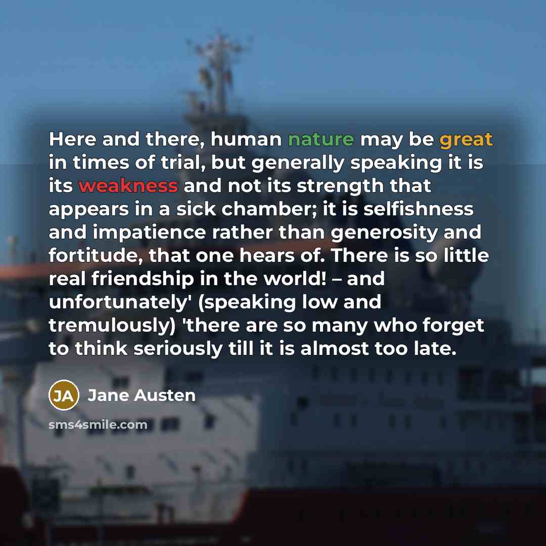 “Here and there, human nature may be great in times of trial, but generally speaking it is its weakness and not its strength that appears in a sick chamber; it is selfishness and impatience rather than generosity and fortitude, that one hears of. There is so little real friendship in the world! –…” quote by Jane Austen