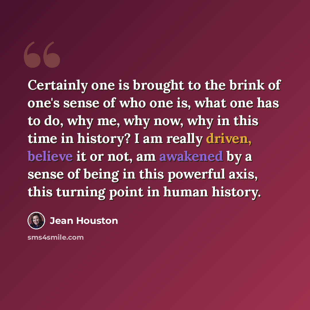“Certainly one is brought to the brink of one's sense of who one is, what one has to do, why me, why now, why in this time in history? I am really driven, believe it or not, am awakened by a sense of being in this powerful axis, this turning point in human history.” quote by Jean Houston
