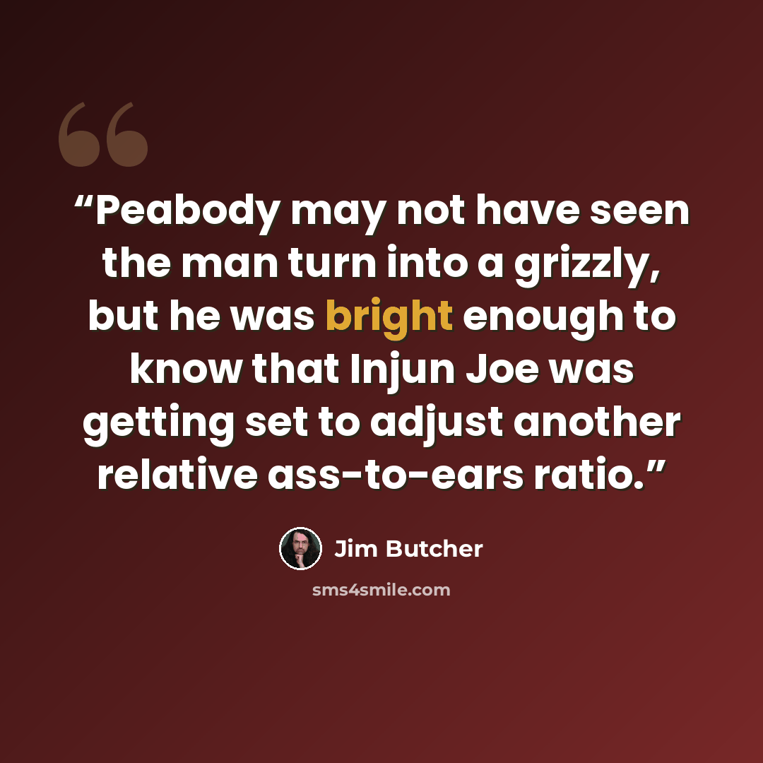 “Peabody may not have seen the man turn into a grizzly, but he was bright enough to know that Injun Joe was getting set to adjust another relative ass-to-ears ratio.” quote by Jim Butcher