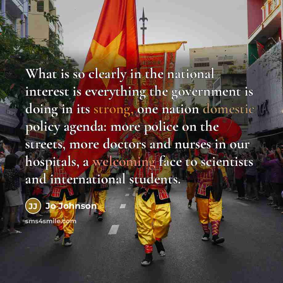 “What is so clearly in the national interest is everything the government is doing in its strong, one nation domestic policy agenda: more police on the streets, more doctors and nurses in our hospitals, a welcoming face to scientists and international students.” quote by Jo Johnson
