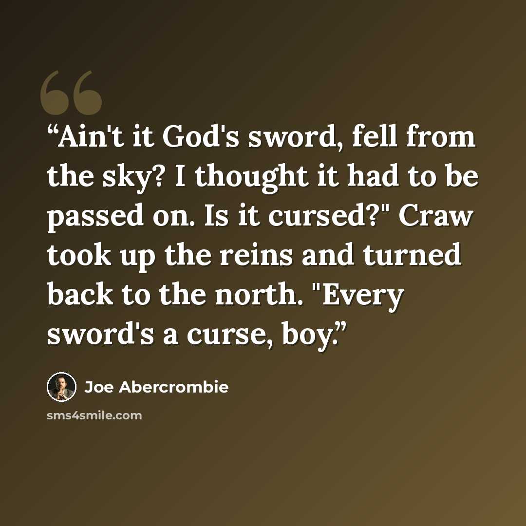 “Ain't it God's sword, fell from the sky? I thought it had to be passed on. Is it cursed?" Craw took up the reins and turned back to the north. "Every sword's a curse, boy.” quote by Joe Abercrombie