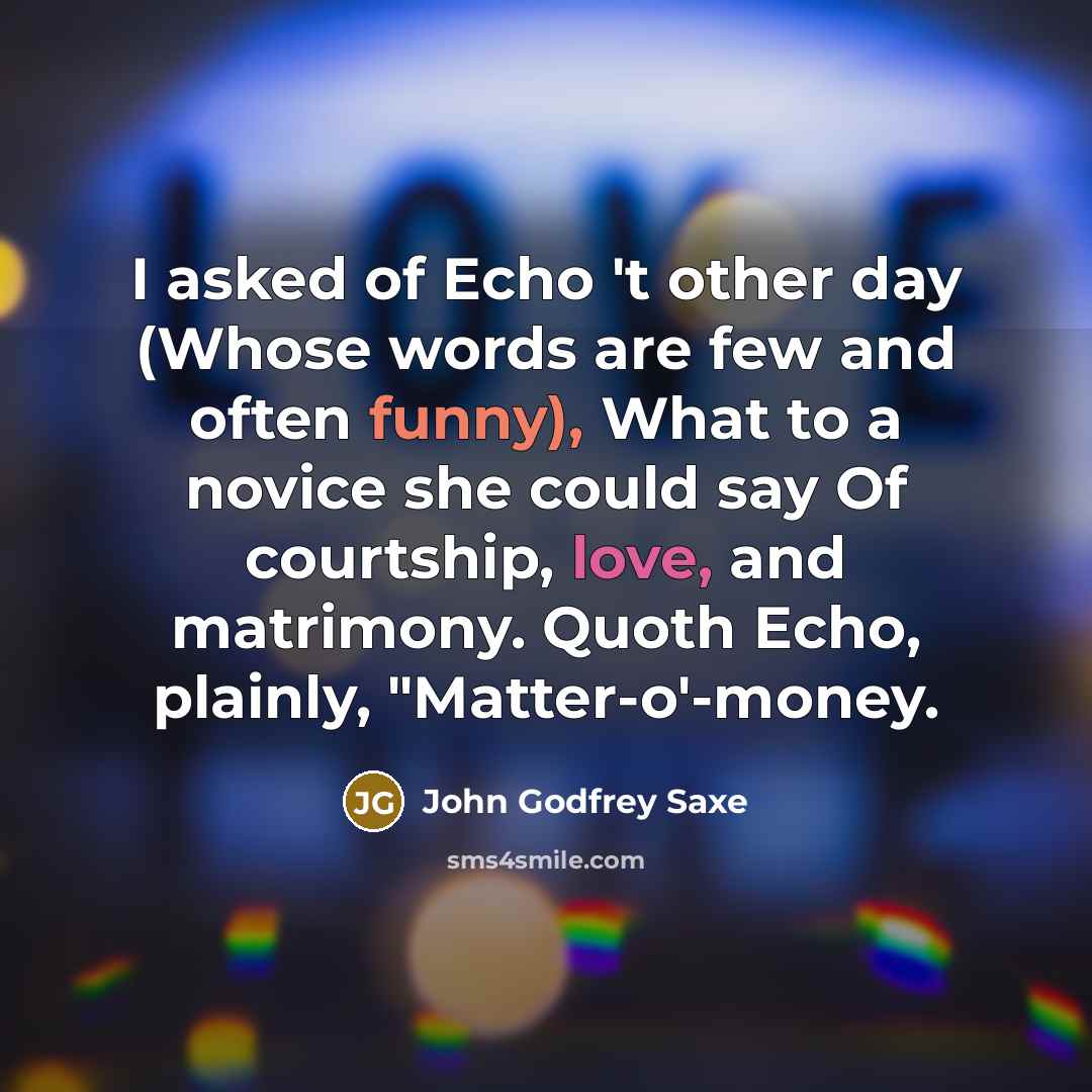 “I asked of Echo 't other day (Whose words are few and often funny), What to a novice she could say Of courtship, love, and matrimony. Quoth Echo, plainly, "Matter-o'-money.” quote by John Godfrey Saxe