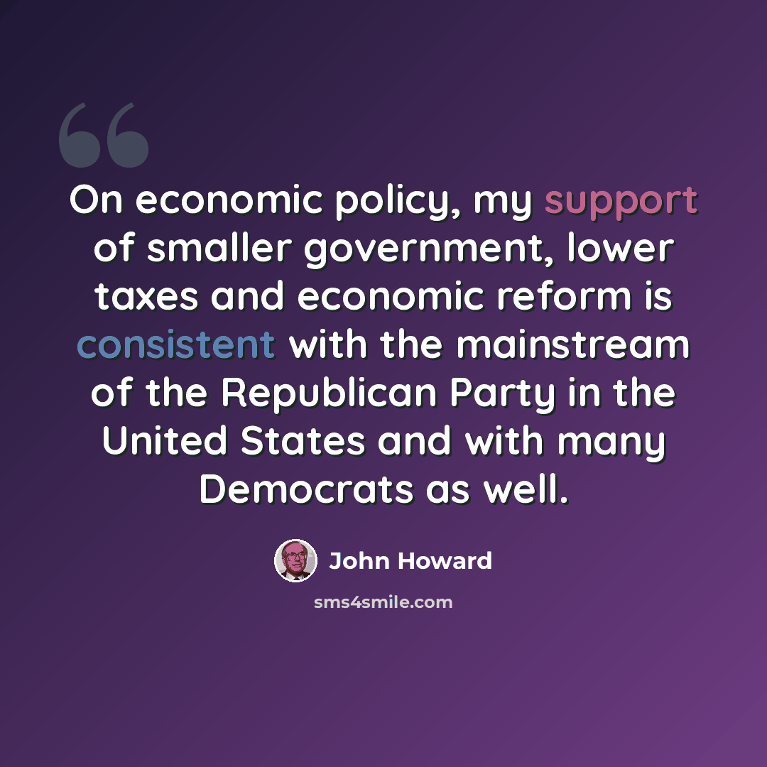 “On economic policy, my support of smaller government, lower taxes and economic reform is consistent with the mainstream of the Republican Party in the United States and with many Democrats as well.” quote by John Howard