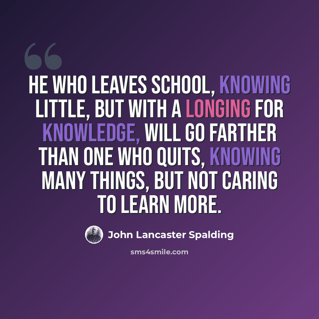 “He who leaves school, knowing little, but with a longing for knowledge, will go farther than one who quits, knowing many things, but not caring to learn more.” quote by John Lancaster Spalding