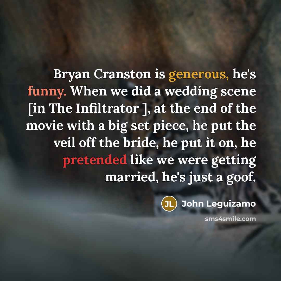 “Bryan Cranston is generous, he's funny. When we did a wedding scene [in The Infiltrator ], at the end of the movie with a big set piece, he put the veil off the bride, he put it on, he pretended like we were getting married, he's just a goof.” quote by John Leguizamo