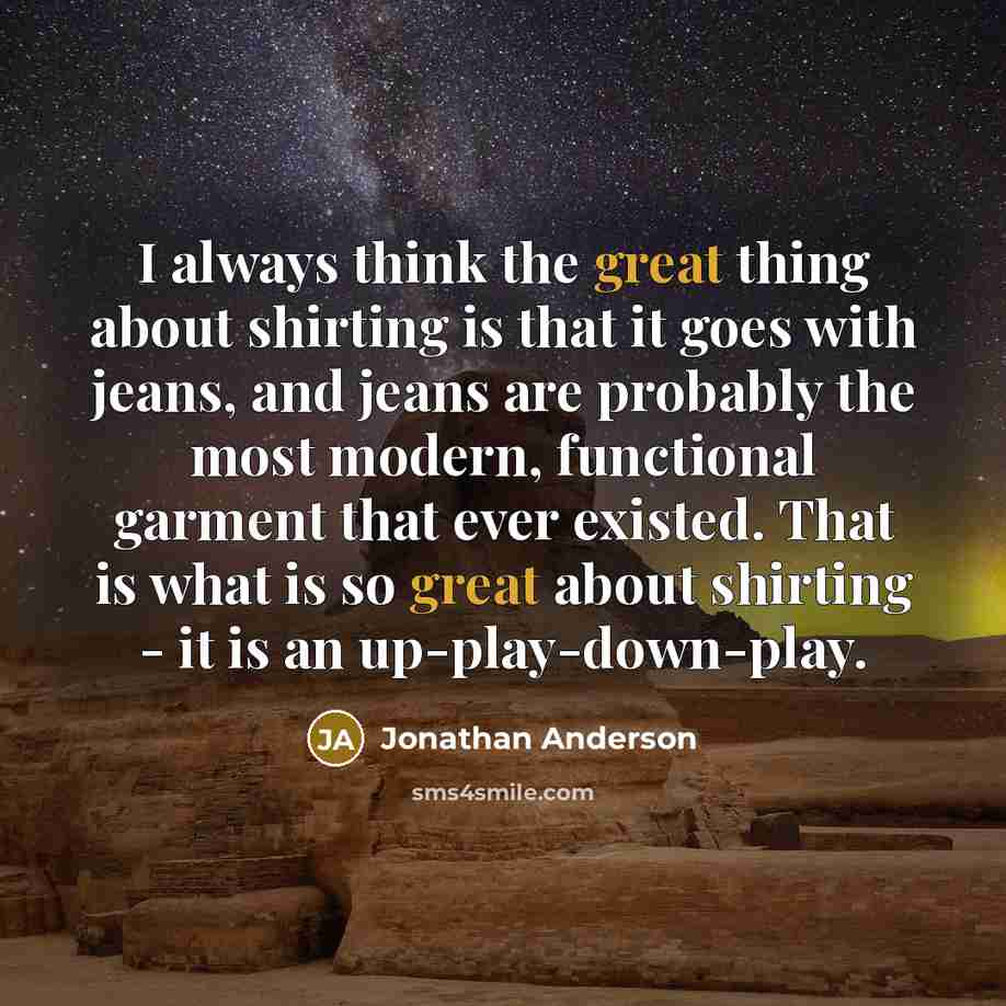 “I always think the great thing about shirting is that it goes with jeans, and jeans are probably the most modern, functional garment that ever existed. That is what is so great about shirting - it is an up-play-down-play.” quote by Jonathan Anderson