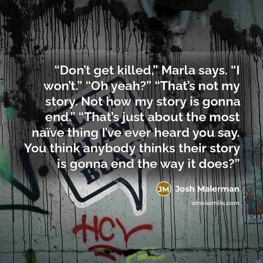 “Don’t get killed,” Marla says. “I won’t.” “Oh yeah?” “That’s not my story. Not how my story is gonna end.” “That’s just about the most naïve thing I’ve ever heard you say. You think anybody thinks their story is gonna end the way it does?” quote by Josh Malerman