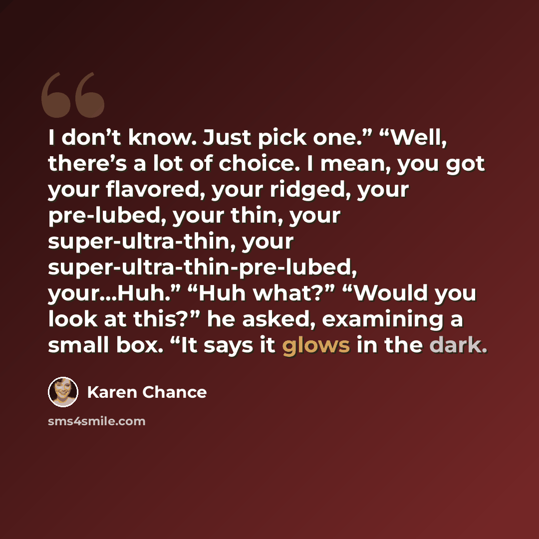 “I don’t know. Just pick one.” “Well, there’s a lot of choice. I mean, you got your flavored, your ridged, your pre-lubed, your thin, your super-ultra-thin, your super-ultra-thin-pre-lubed, your…Huh.” “Huh what?” “Would you look at this?” he asked, examining a small box. “It says it glows in the…” quote by Karen Chance
