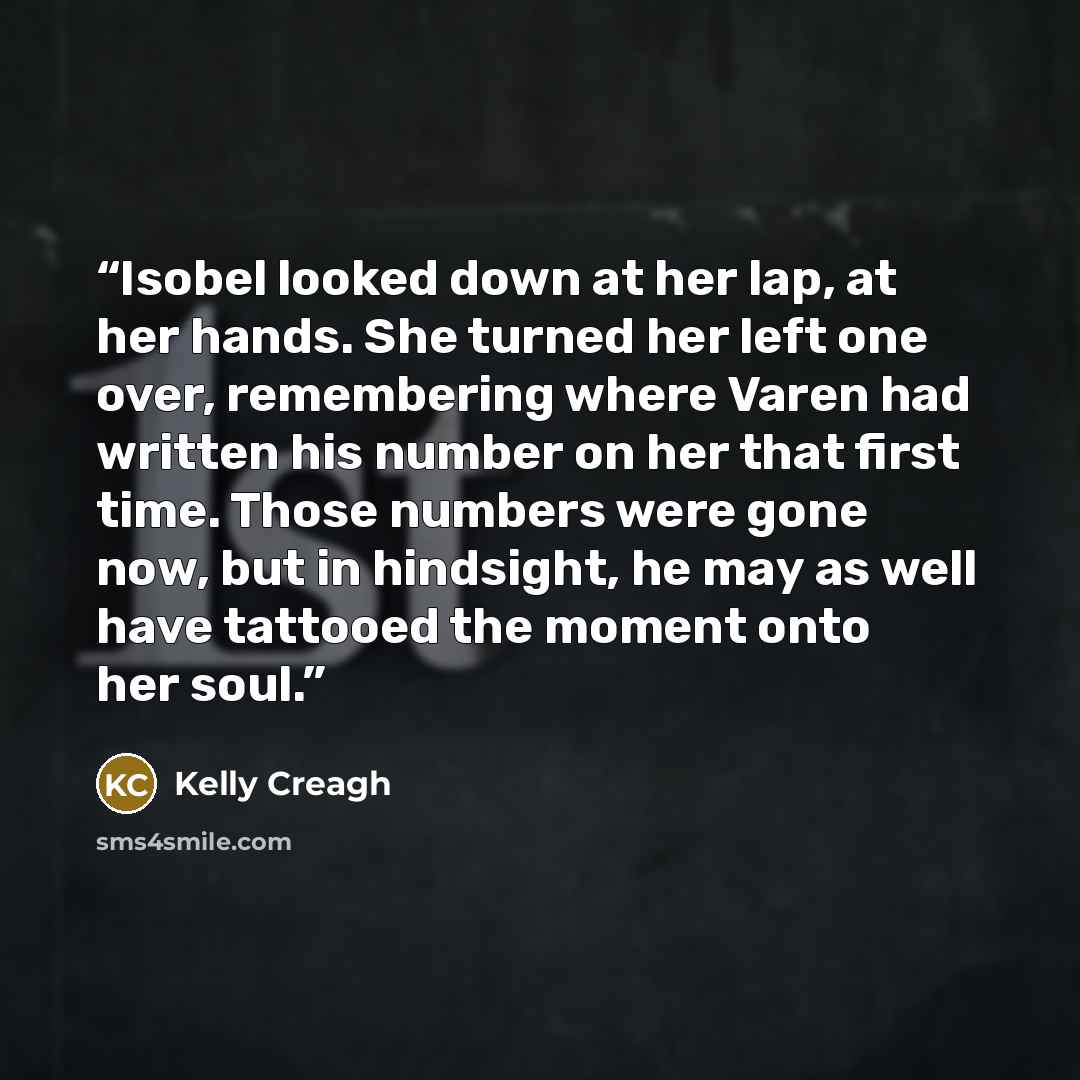 “Isobel looked down at her lap, at her hands. She turned her left one over, remembering where Varen had written his number on her that first time. Those numbers were gone now, but in hindsight, he may as well have tattooed the moment onto her soul.” quote by Kelly Creagh
