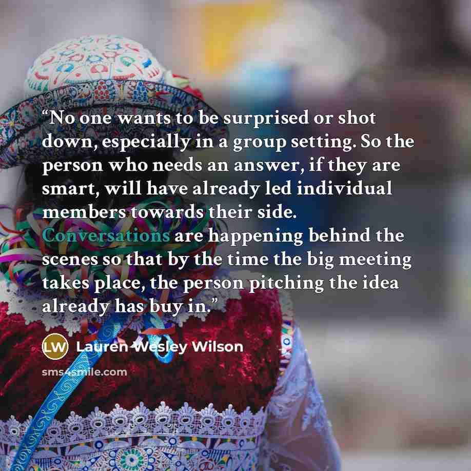 “No one wants to be surprised or shot down, especially in a group setting. So the person who needs an answer, if they are smart, will have already led individual members towards their side. Conversations are happening behind the scenes so that by the time the big meeting takes place, the person…” quote by Lauren Wesley Wilson