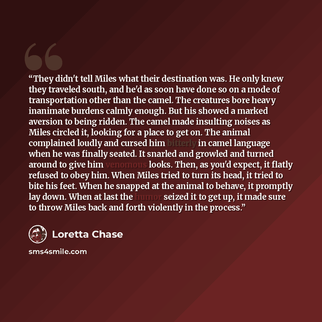 “They didn't tell Miles what their destination was. He only knew they traveled south, and he'd as soon have done so on a mode of transportation other than the camel. The creatures bore heavy inanimate burdens calmly enough. But his showed a marked aversion to being ridden. The camel made insulting…” quote by Loretta Chase