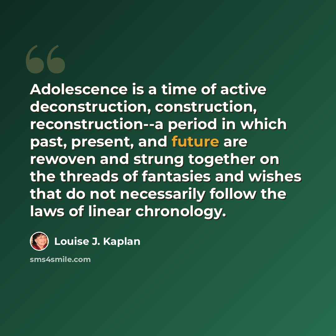 “Adolescence is a time of active deconstruction, construction, reconstruction--a period in which past, present, and future are rewoven and strung together on the threads of fantasies and wishes that do not necessarily follow the laws of linear chronology.” quote by Louise J. Kaplan
